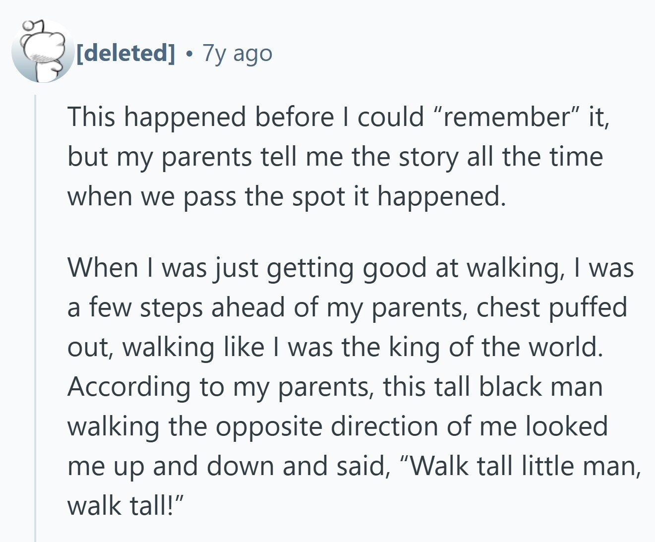 7y ago This happened before I could remember it, but my parents tell me the story all the time when we pass the spot it happened. When | was just getting good at walking, | was a few steps ahead of my parents, chest puffed out, walking like I was the king of the world. According to my parents, this tall black man walking the opposite direction of me looked me up and down and said, Walk tall little man, walk tall!