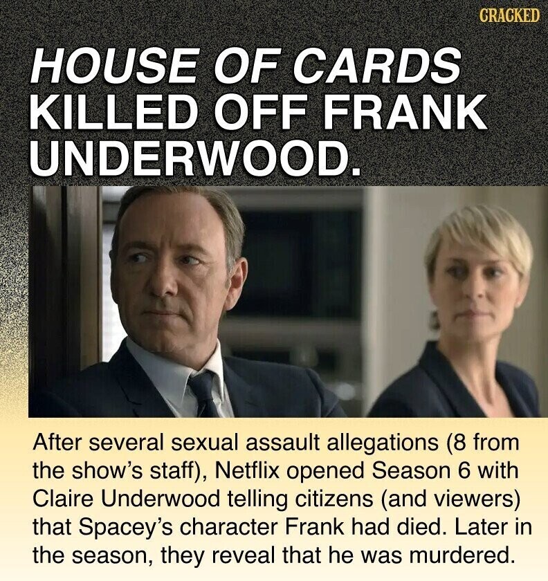 CRACKED HOUSE OF CARDS KILLED OFF FRANK UNDERWOOD. After several sexual assault allegations (8 from the show's staff), Netflix opened Season 6 with Claire Underwood telling citizens (and viewers) that Spacey's character Frank had died. Later in the season, they reveal that he was murdered.