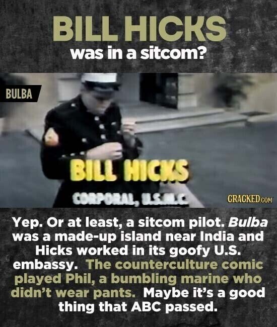 BILL HICKS was in a sitcom? BULBA BILL HICKS CORPORAL, U.S.A.C CRACKED.COM Yep. Or at least, a sitcom pilot. Bulba was a made-up island near India and Hicks worked in its goofy U.S. embassy. The counterculture comic played Phil, a bumbling marine who didn't wear pants. Maybe it's a good thing that ABC passed.