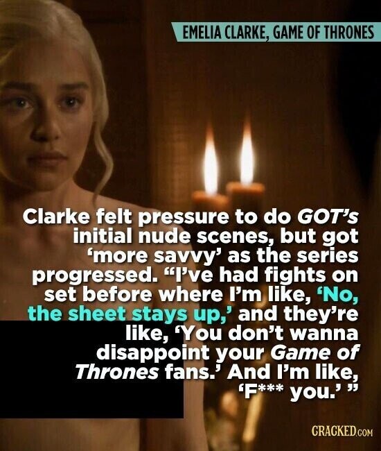 EMELIA CLARKE, GAME OF THRONES Clarke felt pressure to do GOT's initial nude scenes, but got 'more savvy' as the series progressed. I've had fights on set before where I'm like, 'No, the sheet stays up,' and they're like, 'You don't wanna disappoint your Game of Thrones fans.' And I'm like, 'F*** you. CRACKED.COM