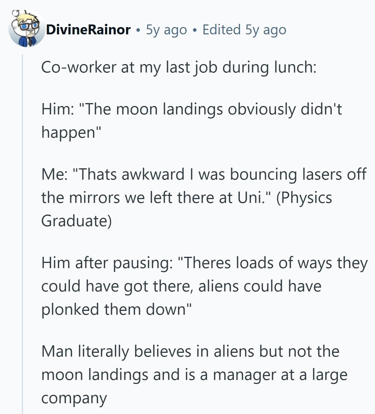 DivineRainor 5y ago Edited 5y ago Co-worker at my last job during lunch: Him: The moon landings obviously didn't happen Me: Thats awkward I was bouncing lasers off the mirrors we left there at Uni. (Physics Graduate) Him after pausing: Theres loads of ways they could have got there, aliens could have plonked them down Man literally believes in aliens but not the moon landings and is a manager at a large company 
