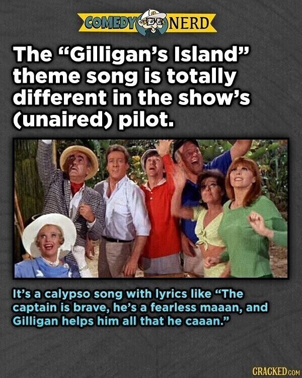 COMEDY NERD The Gilligan's Island theme song is totally different in the show's (unaired) pilot. It's a calypso song with lyrics like The captain is brave, he's a fearless maaan, and Gilligan helps him all that he caaan. CRACKED.COM