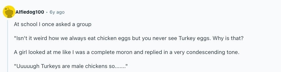 Alfiedog100 . 6y ago At school I once asked a group Isn't it weird how we always eat chicken eggs but you never see Turkey eggs. Why is that? A girl looked at me like I was a complete moron and replied in a very condescending tone. Uuuuugh Turkeys are male chickens so....... 