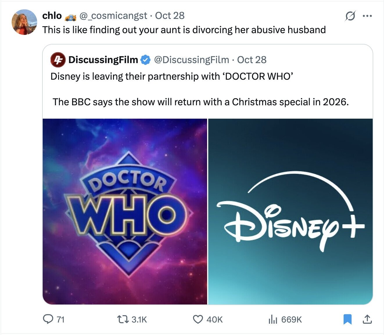 chlo @_cosmicangst Oct 28 S ... This is like finding out your aunt is divorcing her abusive husband 4F DiscussingFilm @DiscussingFilm Oct 28 Disney is leaving their partnership with 'DOCTOR WHO' The BBC says the show will return with a Christmas special in 2026. DOCTOR WHO Disney+ 71 3.1K 40K 669K
