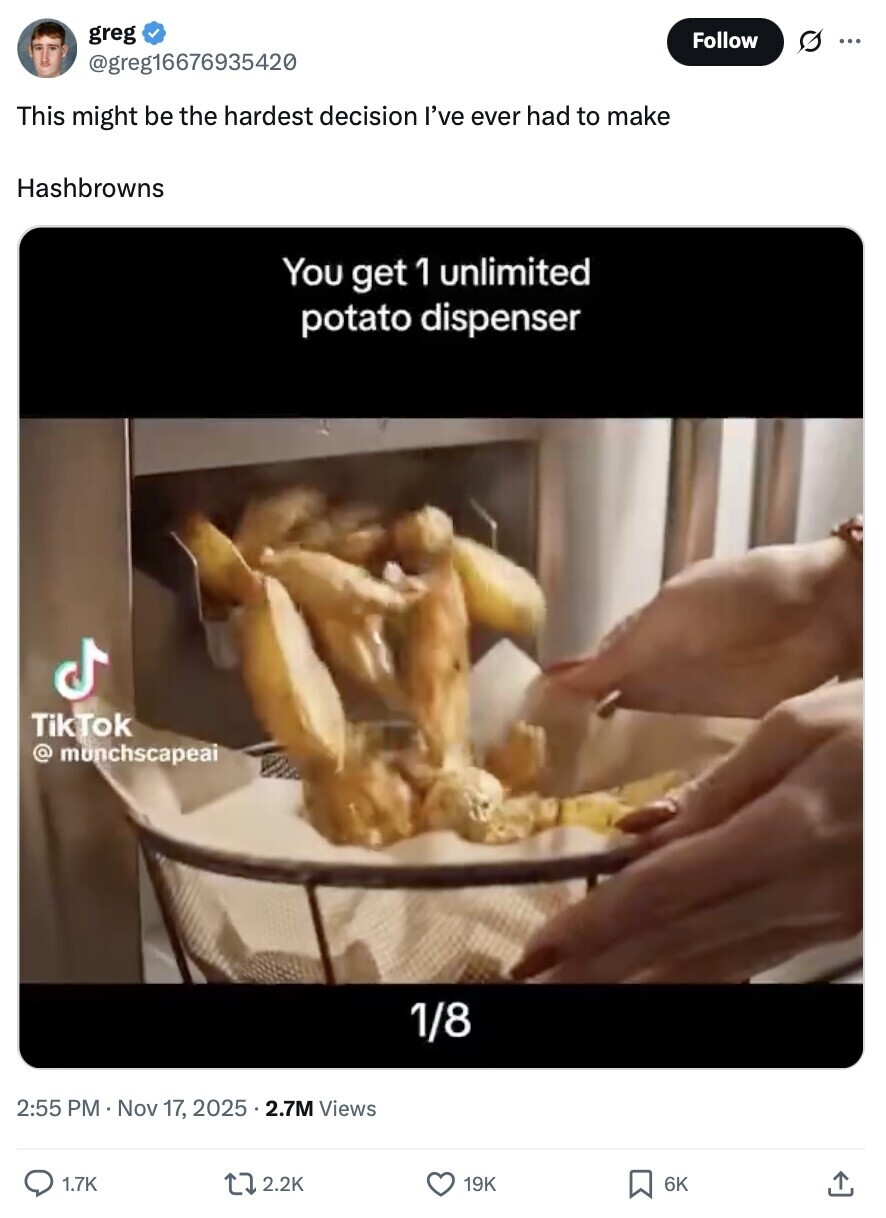 greg Follow O ... @greg16676935420 This might be the hardest decision I've ever had to make Hashbrowns You get 1 unlimited potato dispenser TikTok @ munchscapeai 1/8 2:55 PM Nov 17, 2025 . 2.7M Views 1.7K 2.2K 19K 6K 