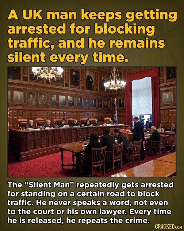 A UK man keeps getting arrested for blocking traffic, and he remains silent every time. The Silent Man repeatedly gets arrested for standing on a certain road to block traffic. Не never speaks a word, not even to the court or his own lawyer. Every time he is released, he repeats the crime. CRACKED.COM