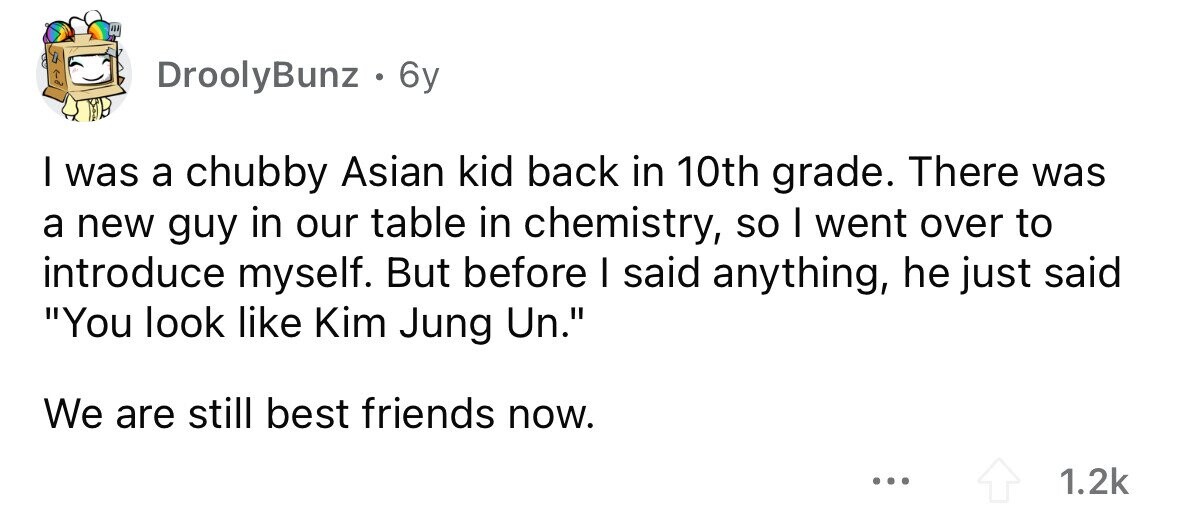 DroolyBunz . . 6y I was a chubby Asian kid back in 10th grade. There was a new guy in our table in chemistry, so I went over to introduce myself. But before I said anything, he just said You look like Kim Jung Un. We are still best friends now. ... 1.2k