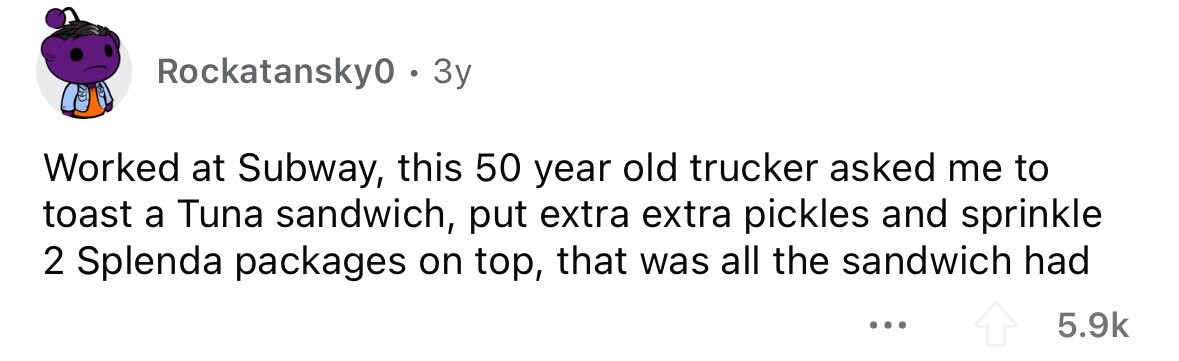Rockatansky0 . . 3y Worked at Subway, this 50 year old trucker asked me to toast a Tuna sandwich, put extra extra pickles and sprinkle 2 Splenda packages on top, that was all the sandwich had ... 5.9k