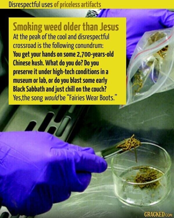 Disrespectful uses of priceless artifacts Smoking weed older than Jesus At the peak of the cool and disrespectful crossroad is the following conundrum: You get your hands on some 2,700-years-old Chinese kush. What do you do? Do you preserve it under high-tech conditions in a museum or lab, or do you blast some early Black Sabbath and just chill on the couch? Yes,the song would be Fairies Wear Boots. CRACKED.COM