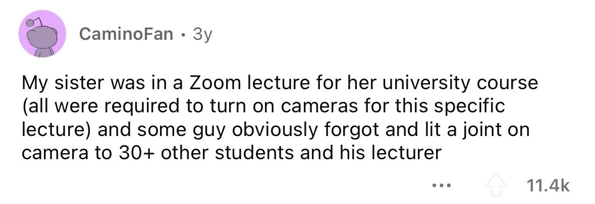 CaminoFan . 3y My sister was in a Zoom lecture for her university course (all were required to turn on cameras for this specific lecture) and some guy obviously forgot and lit a joint on camera to 30+ other students and his lecturer ... 11.4k