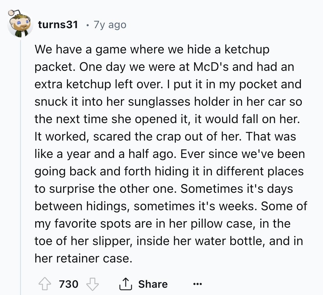 turns31 7y ago We have a game where we hide a ketchup packet. One day we were at McD's and had an extra ketchup left over. I put it in my pocket and snuck it into her sunglasses holder in her car so the next time she opened it, it would fall on her. It worked, scared the crap out of her. That was like a year and a half ago. Ever since we've been going back and forth hiding it in different places to surprise the other one. Sometimes it's days between hidings, sometimes it's weeks. Some of my