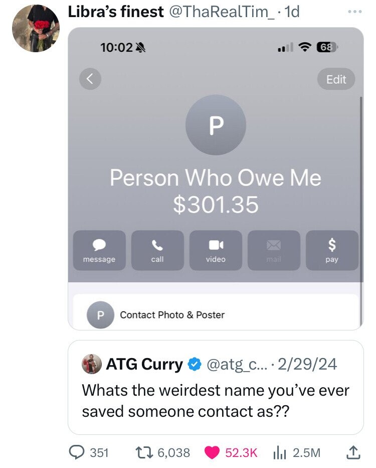 Libra's finest @ThaRealTim_. 1d 10:02 68 Edit P Person Who Owe Me $301.35 $ call video mail message pay P Contact Photo & Poster ATG Curry @atg_c... 2/29/24 Whats the weirdest name you've ever saved someone contact as?? 351 6,038 52.3K 2.5M 