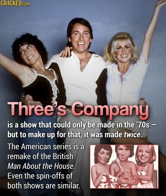 CRACKED.COM Three's Company is a show that could only be made in the '70s - but to make up for that, it was made twice. The American series is a remake of the British Man About the House. Even the spin-offs of both shows are similar.