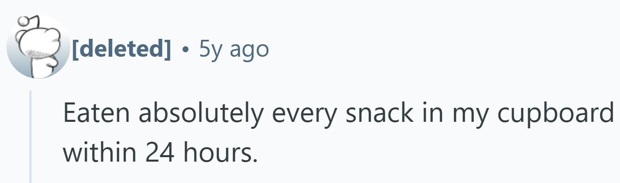 . 5y ago Eaten absolutely every snack in my cupboard within 24 hours.