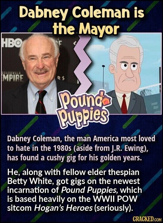 Dabney Coleman is the LA Mayor HBO E BOARDWALK MPIRE RS Pound Puppies Dabney Coleman, the man America most loved to hate in the 1980s (aside from J.R. Ewing), has found a cushy gig for his golden years. Не, along with fellow elder thespian Betty White, got gigs on the newest incarnation of Pound Puppies, which is based heavily on the WWII POW sitcom Hogan's Heroes (seriously). CRACKED.COM