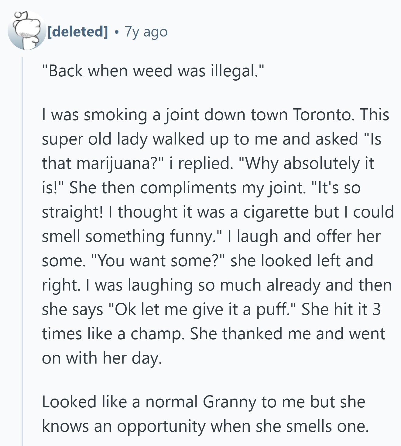 7y ago Back when weed was illegal. I was smoking a joint down town Toronto. This super old lady walked up to me and asked Is that marijuana? i replied. Why absolutely it is! She then compliments my joint. It's so straight! I thought it was a cigarette but I could smell something funny. | laugh and offer her some. You want some? she looked left and right. I was laughing so much already and then she says Ok let me give it a puff. She hit it 3 times like a champ. She thanked me and went on
