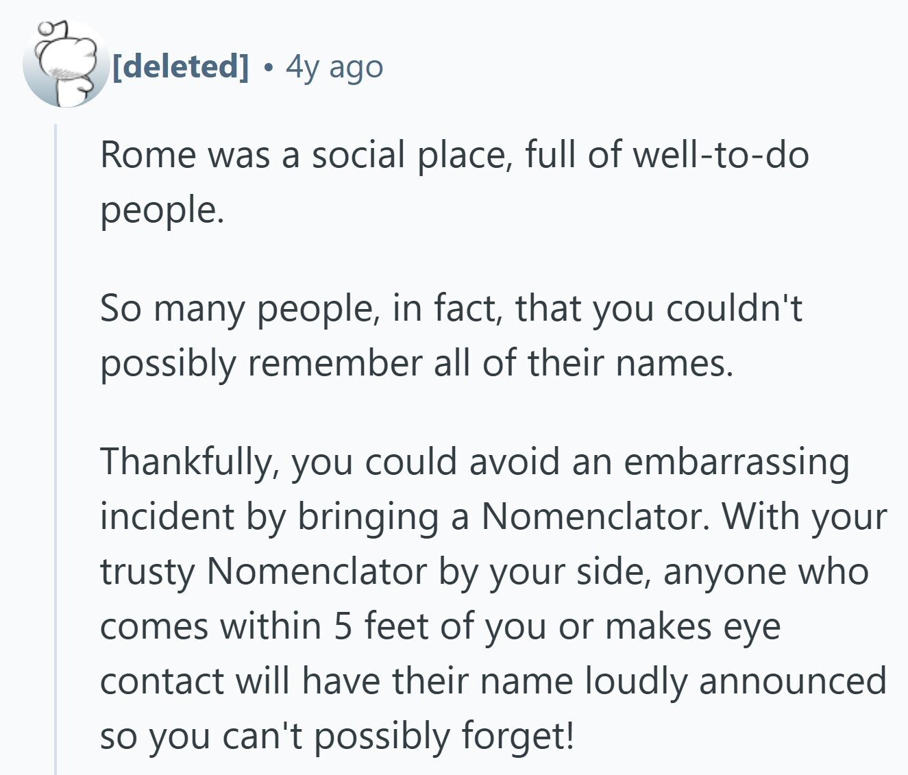  4y ago Rome was a social place, full of well-to-do people. So many people, in fact, that you couldn't possibly remember all of their names. Thankfully, you could avoid an embarrassing incident by bringing a Nomenclator. With your trusty Nomenclator by your side, anyone who comes within 5 feet of you or makes eye contact will have their name loudly announced so you can't possibly forget! 