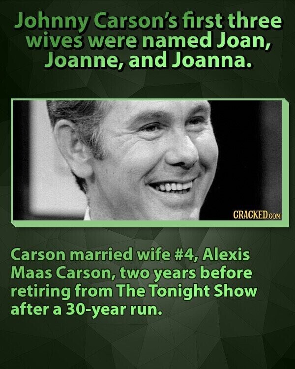 Johnny Carson's first three wives were named Joan, Joanne, and Joanna. CRACKED.COM Carson married wife #4, Alexis Maas Carson, two years before retiring from The Tonight Show after a 30-year run.