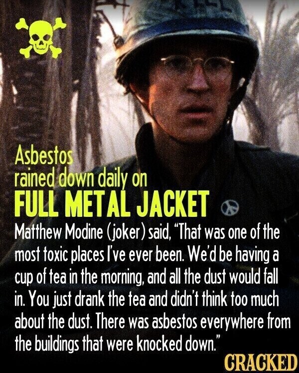 Asbestos rained down daily on FULL METAL JACKET Matthew Modine (joker) said, That was one of the most toxic places I've ever been. We'd be having a cup of tea in the morning, and all the dust would fall in. You just drank the tea and didn't think too much about the dust. There was asbestos everywhere from the buildings that were knocked down. CRACKED