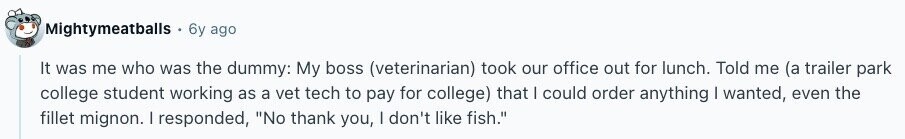Mightymeatballs 6y ago It was me who was the dummy: My boss (veterinarian) took our office out for lunch. Told me (a trailer park college student working as a vet tech to pay for college) that | could order anything I wanted, even the fillet mignon. I responded, No thank you, I don't like fish. 