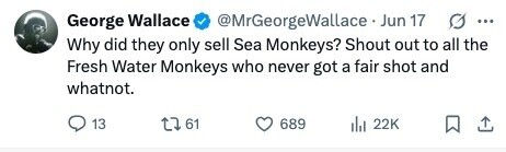 @MrGeorgeWallace Jun 17 George Wallace G ... Why did they only sell Sea Monkeys? Shout out to all the Fresh Water Monkeys who never got a fair shot and whatnot. 13 61 689 del 22K 