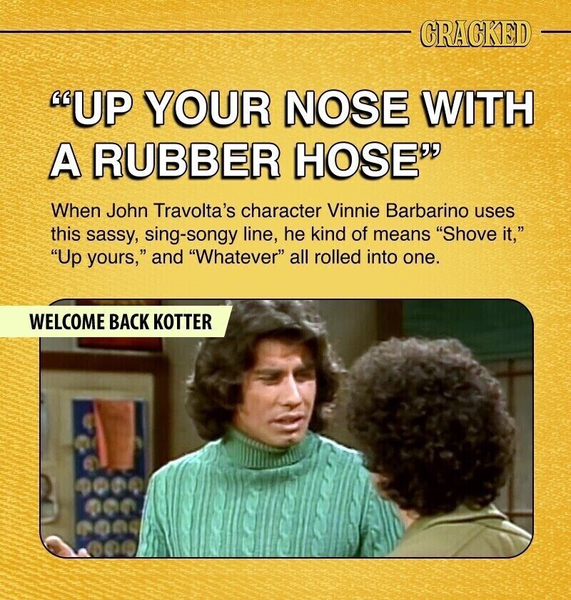 CRACKED UP YOUR NOSE WITH A RUBBER HOSE When John Travolta's character Vinnie Barbarino uses this sassy, sing-songy line, he kind of means Shove it, Up yours, and Whatever all rolled into one. WELCOME BACK KOTTER