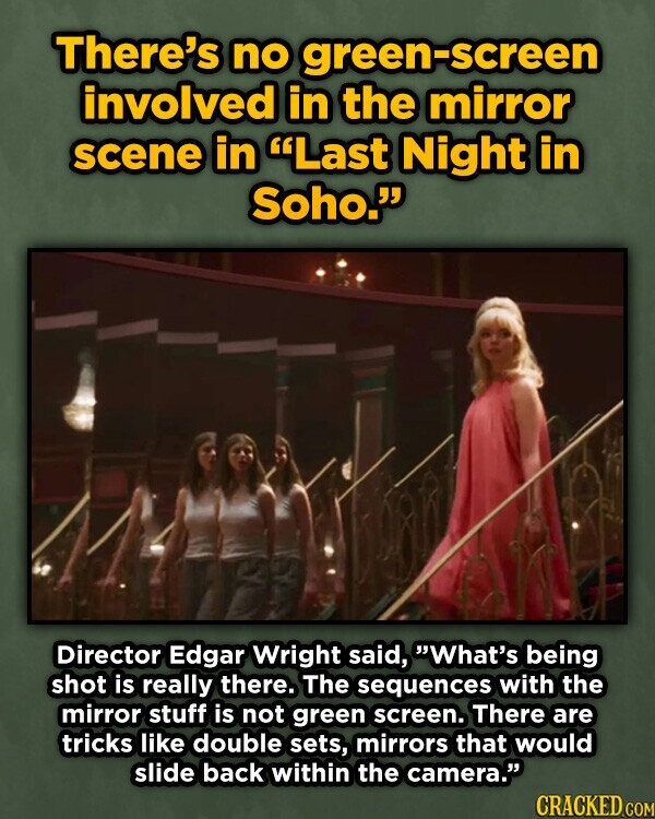 There's no green-screen involved in the mirror scene in Last Night in Soho. Director Edgar Wright said, What's being shot is really there. The sequences with the mirror stuff is not green screen. There are tricks like double sets, mirrors that would slide back within the camera. CRACKED COM