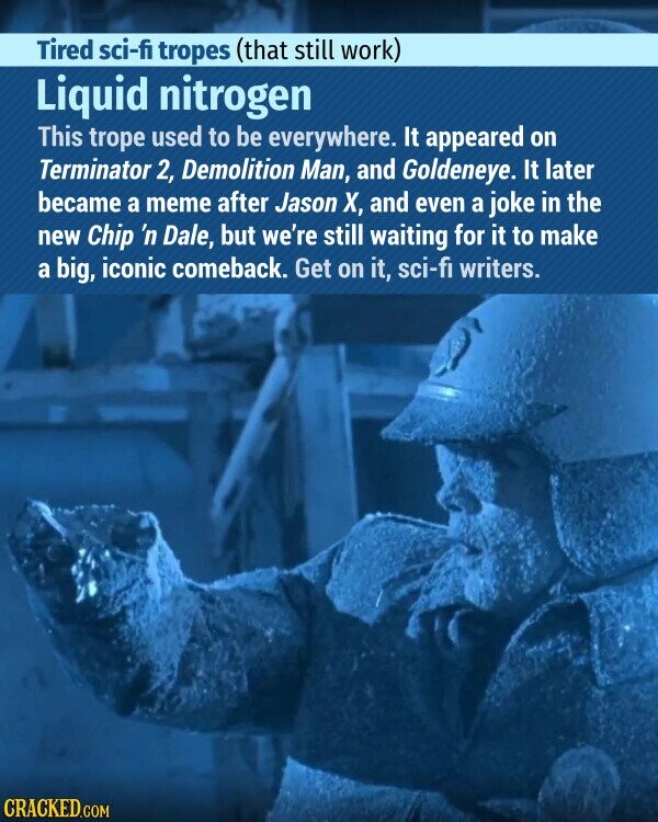 Tired sci-fi tropes (that still work) Liquid nitrogen This trope used to be everywhere. It appeared on Terminator 2, Demolition Man, and Goldeneye. It later became a meme after Jason X, and even a joke in the new Chip 'n Dale, but we're still waiting for it to make a big, iconic comeback. Get on it, sci-fi writers. CRACKED.COM