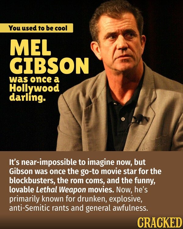 You used to be cool MEL GIBSON was once a Hollywood darling. It's near-impossible to imagine now, but Gibson was once the go-to movie star for the blockbusters, the rom coms, and the funny, lovable Lethal Weapon movies. Now, he's primarily known for drunken, explosive, anti-Semitic rants and general awfulness. CRACKED