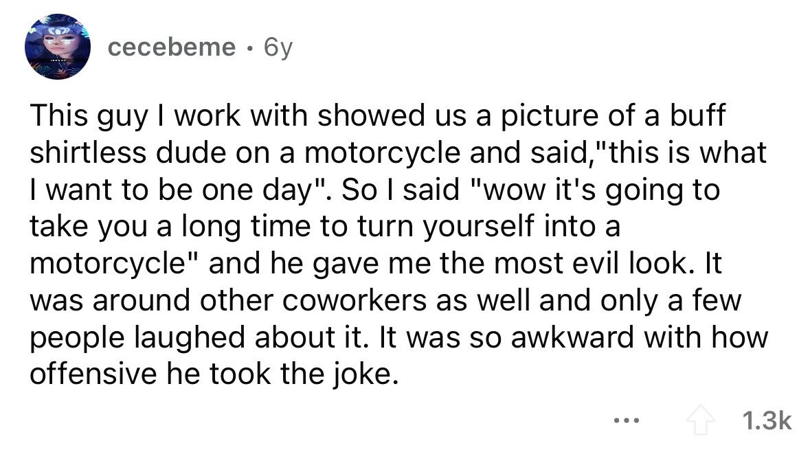 cecebeme . 6y This guy I work with showed us a picture of a buff shirtless dude on a motorcycle and said, this is what I want to be one day. So I said wow it's going to take you a long time to turn yourself into a motorcycle and he gave me the most evil look. It was around other coworkers as well and only a few people laughed about it. It was so awkward with how offensive he took the joke. ... 1.3k