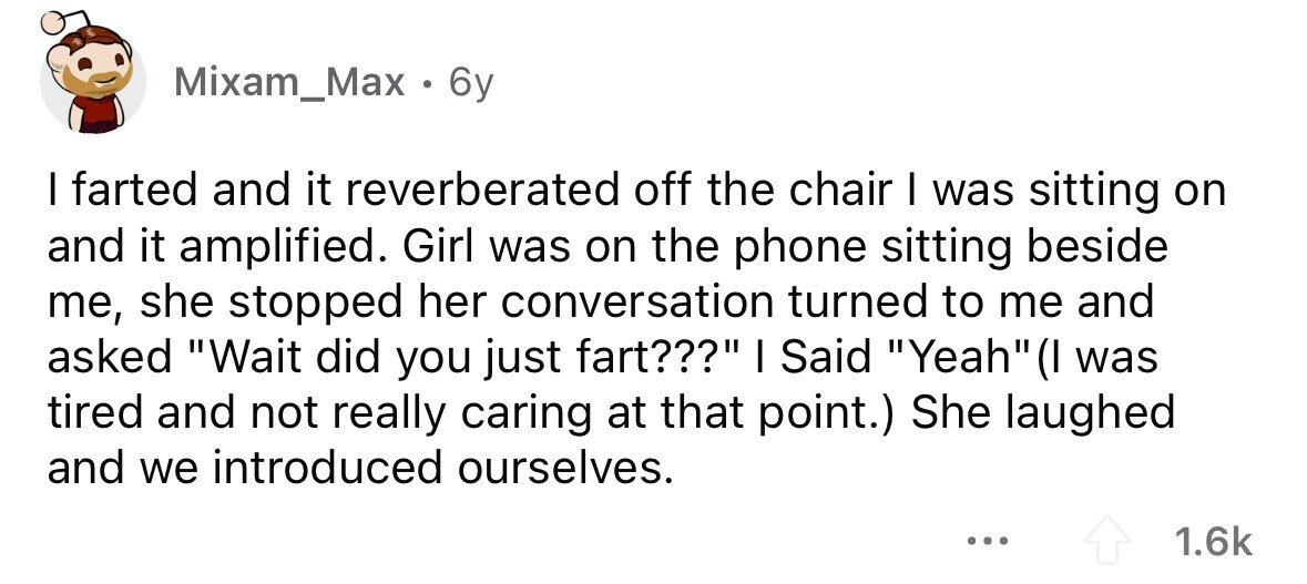 Mixam_Max . 6y I farted and it reverberated off the chair I was sitting on and it amplified. Girl was on the phone sitting beside me, she stopped her conversation turned to me and asked Wait did you just fart??? I Said Yeah(I was tired and not really caring at that point.) She laughed and we introduced ourselves. ... 1.6k