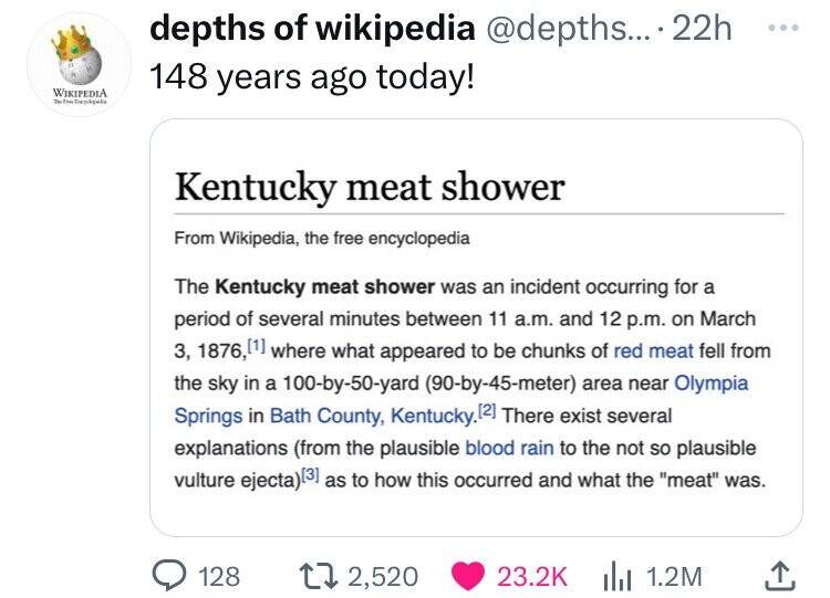 depths of wikipedia @depths... 22h ... 148 years ago today! WIKIPEDIA The The Kentucky meat shower From Wikipedia, the free encyclopedia The Kentucky meat shower was an incident occurring for a period of several minutes between 11 a.m. and 12 p.m. on March 3, 1876, where what appeared to be chunks of red meat fell from the sky in a 100-by-50-yard (90-by-45-meter) area near Olympia Springs in Bath County, Kentucky. 12] There exist several explanations (from the plausible blood rain to the not so plausible vulture ejecta) as to how this occurred and what the meat was. 128 2,520 23.2K 1.2M
