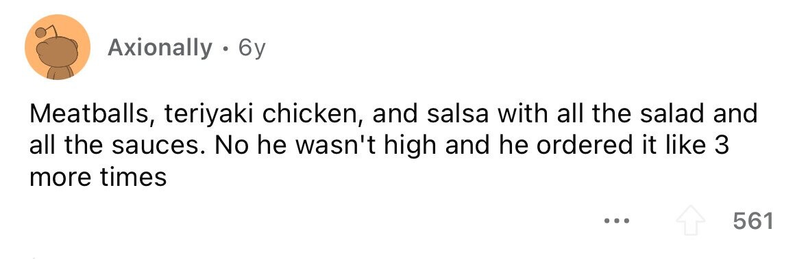 Axionally . 6 6y Meatballs, teriyaki chicken, and salsa with all the salad and all the sauces. No he wasn't high and he ordered it like 3 more times ... 561