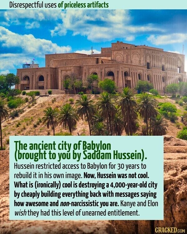 Disrespectful uses of priceless artifacts The ancient city of Babylon (brought to you by Saddam Hussein). Hussein restricted access to Babylon for 30 years to rebuild it in his own image. Now, Hussein was not cool. What is (ironically) cool is destroying a 4,000-year-old city by cheaply building everything back with messages saying how awesome and non-narcissistic you are. Kanye and Elon wish they had this level of unearned entitlement. CRACKED.COM