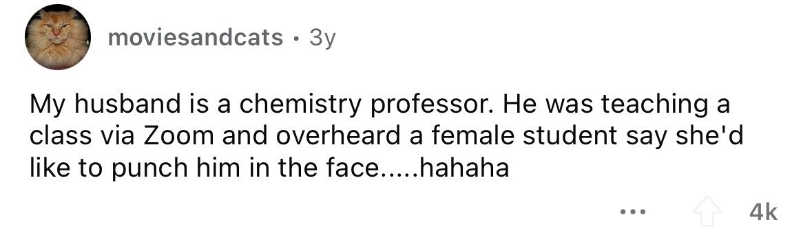 moviesandcats . 3y My husband is a chemistry professor. Не was teaching a class via Zoom and overheard a female student say she'd like to punch him in the face.....hahaha ... 4k