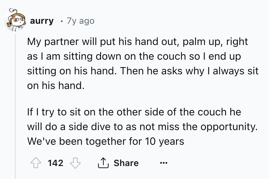 aurry 7y ago My partner will put his hand out, palm up, right as I am sitting down on the couch so I end up sitting on his hand. Then he asks why I always sit on his hand. If I try to sit on the other side of the couch he will do a side dive to as not miss the opportunity. We've been together for 10 years 142 Share ...