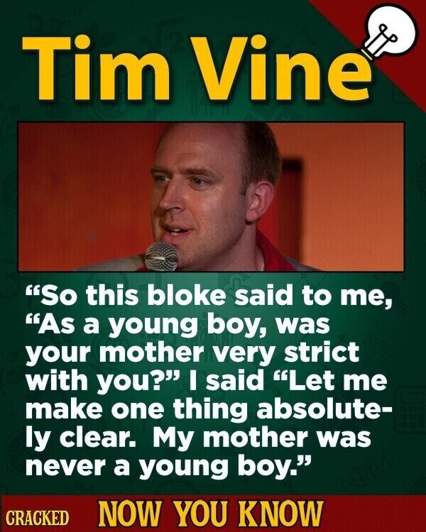 Tim Vine So this bloke said to me, As a young boy, was your mother very strict with you? I said Let me make one thing absolute- ly clear. My mother was never a young boy. CRACKED NOW YOU KNOW