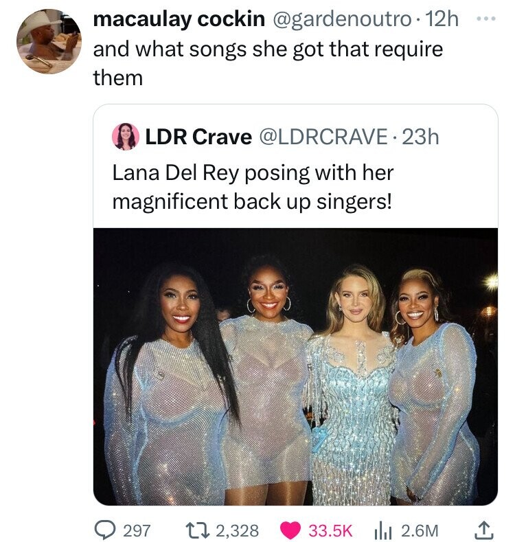 macaulay cockin @gardenoutro 12h ... and what songs she got that require them LDR Crave @LDRCRAVE.2 23h Lana Del Rey posing with her magnificent back up singers! 297 2,328 33.5K 2.6M 