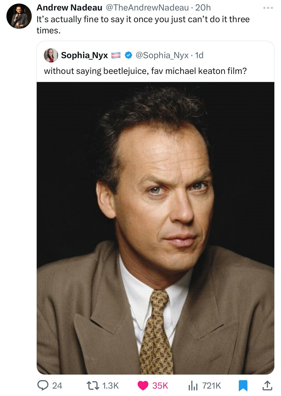 Andrew Nadeau @TheAndrewNadeau.20h It's actually fine to say it once you just can't do it three times. Sophia_Nyx @Sophia_Nyx. 1d without saying beetlejuice, fav michael keaton film? 24 1.3K 35K del 721K