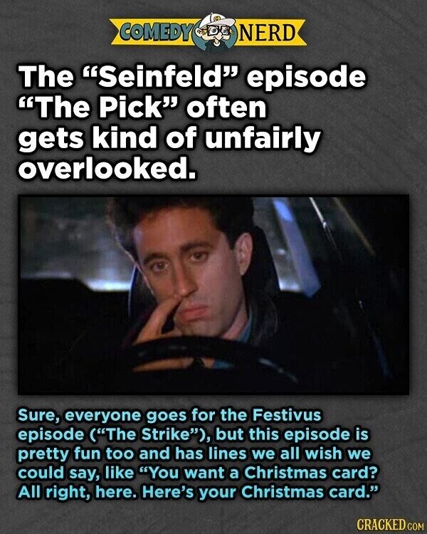 COMEDY NERD The Seinfeld episode The Pick often gets kind of unfairly overlooked. Sure, everyone goes for the Festivus episode (The Strike), but this episode is pretty fun too and has lines we all wish we could say, like You want a Christmas card? All right, here. Here's your Christmas card. CRACKED.COM