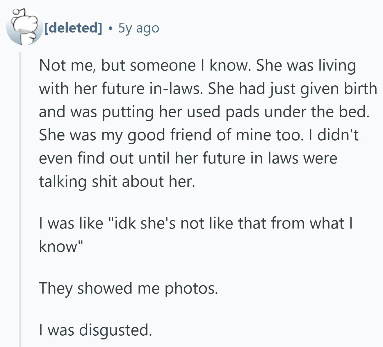5y ago Not me, but someone I know. She was living with her future in-laws. She had just given birth and was putting her used pads under the bed. She was my good friend of mine too. I didn't even find out until her future in laws were talking shit about her. I was like idk she's not like that from what I know They showed me photos. I was disgusted.