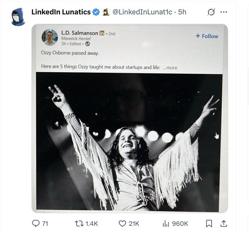 LinkedIn Lunatics @LinkedInLunat1c• 5h G ... L.D. Salmanson in 2nd + Follow Maverick Herder 3h Edited A Ozzy Osborne passed away. Here are 5 things Ozzy taught me about startups and life: ...more 71 1.4K 21K 960K ايال