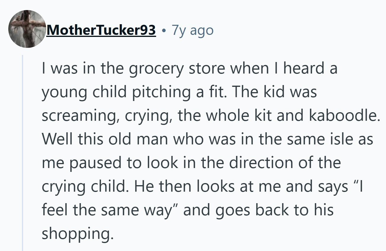 MotherTucker93 7y ago I was in the grocery store when I heard a young child pitching a fit. The kid was screaming, crying, the whole kit and kaboodle. Well this old man who was in the same isle as me paused to look in the direction of the crying child. Не then looks at me and says I feel the same way and goes back to his shopping.