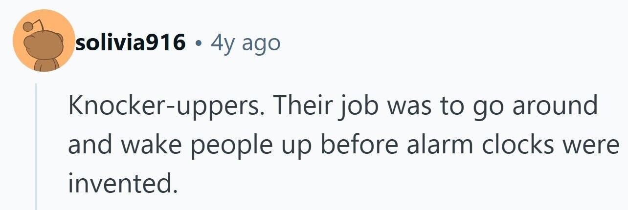 solivia916 . 4y ago Knocker-uppers. Their job was to go around and wake people up before alarm clocks were invented. 