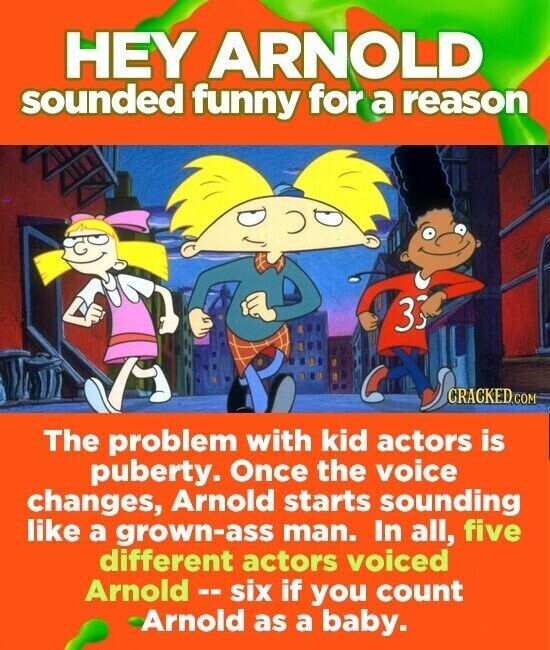 HEY ARNOLD sounded funny for a reason 33 CRACKED.COM The problem with kid actors is puberty. Once the voice changes, Arnold starts sounding like a grown-ass man. In all, five different actors voiced Arnold - six if you count Arnold as a baby.