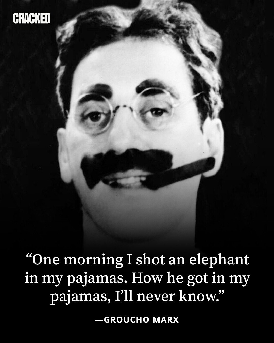 CRACKED One morning I shot an elephant in my pajamas. How he got in my pajamas, I'll never know. -GROUCHO MARX 
