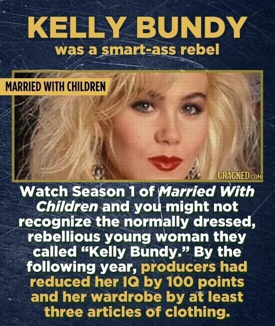 KELLY BUNDY was a smart-ass rebel MARRIED WITH CHILDREN CRACKED.COM Watch Season 1 of Married With Children and you might not recognize the normally dressed, rebellious young woman they called Kelly Bundy. By the following year, producers had reduced her IQ by 100 points and her wardrobe by at least three articles of clothing.