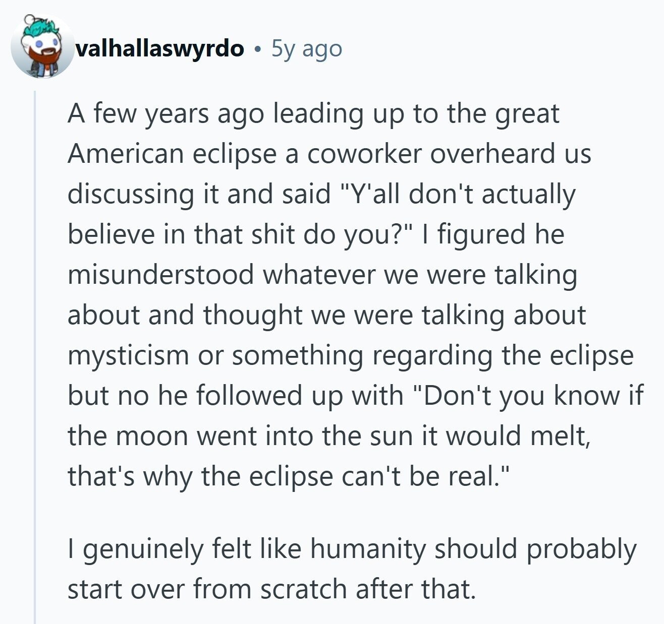 valhallaswyrdo 5y ago A few years ago leading up to the great American eclipse a coworker overheard us discussing it and said Y'all don't actually believe in that shit do you? I figured he misunderstood whatever we were talking about and thought we were talking about mysticism or something regarding the eclipse but no he followed up with Don't you know if the moon went into the sun it would melt, that's why the eclipse can't be real. I genuinely felt like humanity should probably start over from scratch after that. 