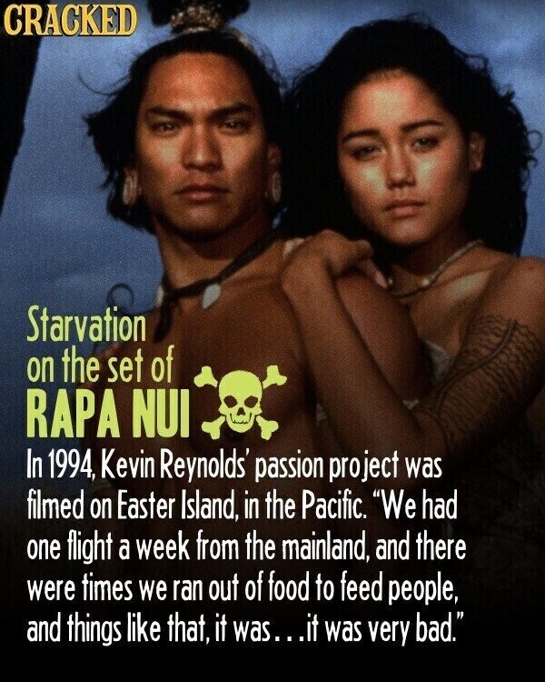 CRACKED Starvation on the set of RAPA NUI In 1994, Kevin Reynolds' passion project was filmed on Easter Island, in the Pacific. We had one flight a week from the mainland, and there were times we ran out of food to feed people, and things like that, it was...it was very bad.