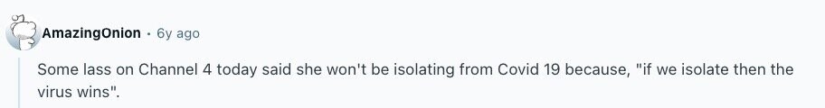 AmazingOnion 6y ago Some lass on Channel 4 today said she won't be isolating from Covid 19 because, if we isolate then the virus wins. 